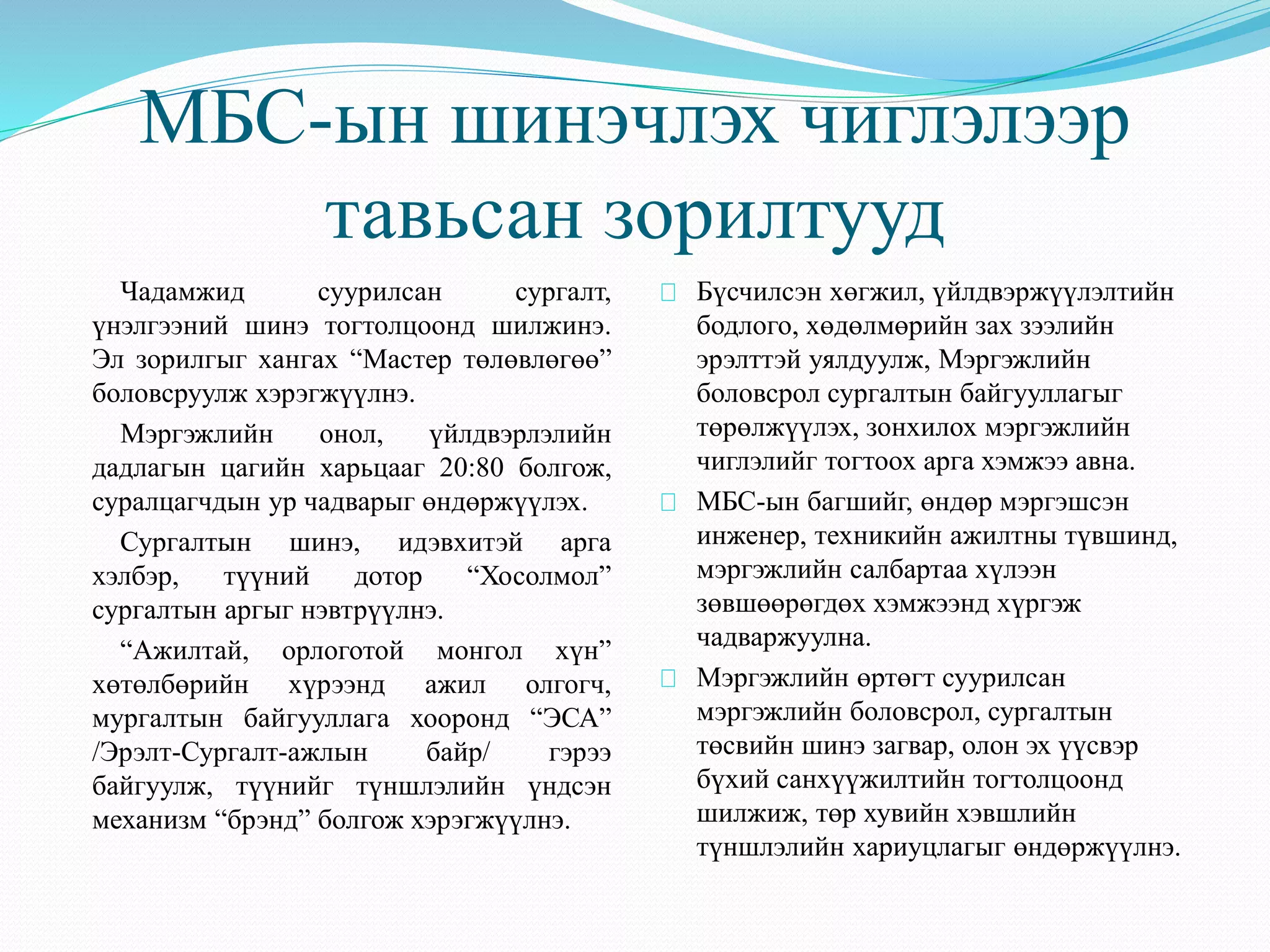 МБС-ын шинэчлэх чиглэлээр 
тавьсан зорилтууд 
Чадамжид суурилсан сургалт, 
үнэлгээний шинэ тогтолцоонд шилжинэ. 
Эл зорилгыг хангах “Мастер төлөвлөгөө” 
боловсруулж хэрэгжүүлнэ. 
Мэргэжлийн онол, үйлдвэрлэлийн 
дадлагын цагийн харьцааг 20:80 болгож, 
суралцагчдын ур чадварыг өндөржүүлэх. 
Сургалтын шинэ, идэвхитэй арга 
хэлбэр, түүний дотор “Хосолмол” 
сургалтын аргыг нэвтрүүлнэ. 
“Ажилтай, орлоготой монгол хүн” 
хөтөлбөрийн хүрээнд ажил олгогч, 
мургалтын байгууллага хооронд “ЭСА” 
/Эрэлт-Сургалт-ажлын байр/ гэрээ 
байгуулж, түүнийг түншлэлийн үндсэн 
механизм “брэнд” болгож хэрэгжүүлнэ. 
Бүсчилсэн хөгжил, үйлдвэржүүлэлтийн 
бодлого, хөдөлмөрийн зах зээлийн 
эрэлттэй уялдуулж, Мэргэжлийн 
боловсрол сургалтын байгууллагыг 
төрөлжүүлэх, зонхилох мэргэжлийн 
чиглэлийг тогтоох арга хэмжээ авна. 
МБС-ын багшийг, өндөр мэргэшсэн 
инженер, техникийн ажилтны түвшинд, 
мэргэжлийн салбартаа хүлээн 
зөвшөөрөгдөх хэмжээнд хүргэж 
чадваржуулна. 
Мэргэжлийн өртөгт суурилсан 
мэргэжлийн боловсрол, сургалтын 
төсвийн шинэ загвар, олон эх үүсвэр 
бүхий санхүүжилтийн тогтолцоонд 
шилжиж, төр хувийн хэвшлийн 
түншлэлийн хариуцлагыг өндөржүүлнэ. 
 