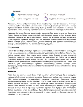 Арилжааны банкны салбарт монополь болох магадлал тун бага. Бүх арилжааны банкуудын
ихэнхи нь нэгдсэн тохиолдолд монополь болж болох юм. Дээрх загварт арилжааны банкууд
тулааны талбарт бэхлэлт хийсэн газар буюу ар талаа сайн хамгаалах нь тэдний гол
зорилго байх ёстой. Ингэснээр дараа дараагийн үйл ажиллагааны үндэс суурь нь тавигдана.

Худалдаа Хөгжлийн банк нь маркетингийн дайны талбарт ухрах стратегийг баримталж
байна. Дайны талбарын ухрах стратегийг тайлбарлавал дайны талбарт бэхлэлт хийж,
өөрийгөө хамгаалах ба жигүүрээр довтлох, давших гэх мэтчилэн тактикыг хэрэглэхгүй
гадны аюулаас сэргийлэн тагнуул хийх ба өөрийгөө хүчтэй байгаа гэсэн мэдээллийг
дайны талбарт цацна. Маркетингийн ухааны хэллэгээр бол судалгаа шинжилгээндээ
анхаарч, идэвхжүүлэлтийн үйл ажиллагааг түлхүү явуулна.
Голомт банк
Голомт банкны баримталж буй стратегийн шинж салбарын нэгжийн тоогоо нэмэгдүүлж,
хүний нөөц, ажиллах хүчний тоо нэмж, хэрэглэгчдийг өөртөө татаж байна. Маркетингийн
дайны талбарт давуу байр суурь эзлэж авахын тулд бусдаас ялгарах стратегийг
баримталж, өрсөлдөгч талуудаа тагнан сул тал, хамгаалалт муу байгаа цэг рүү хүчтэй
довтлохыг эрмэлзэж байна. Дайны талбарт, зах зээлийн өрсөлдөөнд дунд ч гэсэн
хамгийн гол нь өрсөлдөгчдөө сайтар судлан, тэдний сул цэг рүү довтлох юм. Голомт банк
цаашдын үйл ажиллагаандаа судалгаа шинжилгээнд голлон анхаарч, шинэ
бүтээгдэхүүний арилжааны банкны салбарт гаргах хэрэгтэй. Энэ нь нэгэн төрлийн давуу
зэвсэг болно.
Хаан банк
Хаан банк нь монгол өнцөг булан бүрт хэрэглэгч үйлчлүүлэгчдэд банк санхүүгийн
найдвартай үйлчилгээг үзүүлэхийг эрмэлздэг бөгөөд олон салбар, нэгж тооцооны төвүүд,
ATM машинуудынхаа тусламжтайгаар төвлөрөх стратегийг баримталж байна.
Маркетингийн тулааны талбарт төвлөрөх стратеги бүх хүчээ таруу байрлуулан жигүүр
хумиж довтлох тактиктай. Бусдын хүрч чадахгүй байгаа алслагдмал хэрэглэгчдийн
өөрийн талд элсүүлж байгаа ба мөн бусад хэрэглэгчдийн өөрийн болгон урвуулж
авахахд анхаарч байна. Цаашид баримтлах стратеги бол бусдын олж илрүүлээгүй
байгаа стратегийн чухал ач холбогдол бүхий байрлалд шилжихийг эрмэлзэх хэрэгтэй.
Хэдийгээр олон хэрэглэгч үйлчлүүлэгчидтэй ч гэсэн тэдний тус банканд үзүүлж буй
нөлөөлөл хүч нь сулхан юм.

 