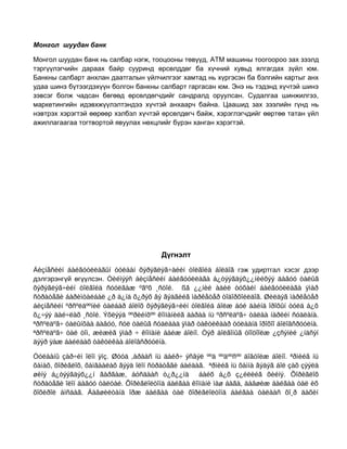 Монгол шуудан банк
Монгол шуудан банк нь салбар нэгж, тооцооны төвүүд, ATM машины тоогоороо зах зээлд
тэргүүлэгчийн дараах байр сууринд өрсөлддөг ба хүчний хувьд ялгагдах зүйл юм.
Банкны салбарт анхлан даатгалын үйлчилгээг хамтад нь хүргэсэн ба бэлгийн картыг анх
удаа шинэ бүтээгдэхүүн болгон банкны салбарт гаргасан юм. Энэ нь тэдэнд хүчтэй шинэ
зэвсэг болж чадсан бөгөөд өрсөлдөгчдийг сандралд оруулсан. Судалгаа шинжилгээ,
маркетингийн идэвхжүүлэлтэндээ хүчтэй анхаарч байна. Цаашид зах зээлийн гүнд нь
нэвтрэх хэрэгтэй өөрөөр хэлбэл хүчтэй өрсөлдөгч байж, хэрэглэгчдийг өөртөө татан үйл
ажиллагаагаа тогтвортой явуулах нөхцлийг бүрэн ханган хэрэгтэй.

Дүгнэлт
Áèçíåñèéí áàéãóóëëàãûí òóëààí õýðýãëýã÷äèéí òîëãîéä áîëäîã гэж удиртгал хэсэг дээр
дэлгэрэнгүй өгүүлсэн. Òèéìýýñ áèçíåñèéí áàéãóóëëàãà á¿òýýãäýõ¿¿íèéõýý äàâóó òàëûã
õýðýãëýã÷èéí òîëãîéä ñóóëãàæ ºãºõ ¸ñòîé. ßã ¿¿íèé àäèë òóõàéí áàéãóóëëàãà ÿìàð
ñòðàòåãè áàðèìòàëáàë ¿ð ä¿íä õ¿ðýõ âý ãýäãèéã ìàðêåòåð òîäîðõîéëäîã. Øèëäýã ìàðêåòåð
áèçíåñèéí ºðñºëäººíèé òàëáàð áîëîõ õýðýãëýã÷èéí òîëãîéä áîëæ áóé äàéíä îðîõûí òóëä á¿õ
õ¿÷ýý äàé÷ëàõ ¸ñòîé. Ýõëýýä ººðèéíõºº êîìïàíèéã äàðàà íü ºðñºëäºã÷ òàëàà íàðèéí ñóäëàíà.
ªðñºëäºã÷ òàëûíõàà äàâóó, ñóë òàëûã ñóäëààä ÿìàð òàêòèêààð òóëààíä îðîõîî áîëîâñðóóëíà.
ªðñºëäºã÷ òàë òîì, æèæèã ÿìàð ÷ êîìïàíè áàéæ áîëíî. Òýð áîëãîíûã òîîöîîëæ ¿çñýíèé ¿íäñýí
äýýð ÿàæ áàéëäàõ òàêòèêàà áîëîâñðóóëíà.
Òóëààíû çàð÷èì îëîí ÿíç. Øóóä ,àðààñ íü äàéð÷ ýñâýë ººä ººäººñºº äîâòîëæ áîëíî. ªðìèéã íü
õàìàõ, õîðèãëîõ, õàìãààëàõ ãýýä îëîí ñòðàòåãè áàéäàã. ªðìèéã íü õàìíà ãýäýã áîë çàõ çýýëä
øèíý á¿òýýãäýõ¿¿í ãàðãàæ, áóñäààñ ò¿ð¿¿íä áàéõ á¿õ ç¿éëèéã õèéíý. Õîðèãëîõ
ñòðàòåãè îëîí äàâóó òàëòàé. Õîðèãëîëòîíä áàéãàà êîìïàíè ìàø áàãà, äàâøèæ áàéãàà òàë èõ
õîõèðîë àìñäàã. Äàâøèëòàíä îðæ áàéãàà òàë õîðèãëîëòîíä áàéãàà òàëààñ õî¸ð äàõèí

 