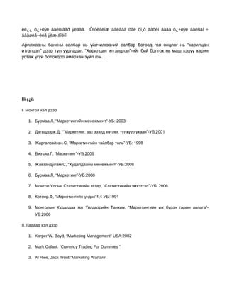 èë¿¿ õ¿÷òýé áàéñíààð ÿëäàã. Õîðèãëîæ áàéãàà òàë õî¸ð äàõèí áàãà õ¿÷òýé áàéñàí ÷
äàâøèã÷èéã ÿëæ áîëíî
Арилжааны банкны салбар нь үйлчилгээний салбар бөгөөд гол онцлог нь “харилцан
итгэлцэл” дээр тулгуурладаг. “Харилцан итгэлцлэл”-ийг бий болгох нь маш хэцүү харин
устаж үгүй болохдоо амархан зүйл юм.

Íîì ç¿é:
I. Монгол хэл дээр
1. Бурмаа.Л, “Маркетингийн менежмент”-УБ: 2003
2. Дагвадорж.Д, “”Маркетинг: зах зээлд хөтлөх түлхүүр ухаан”-УБ:2001
3. Жаргалсайхан.С, “Маркетингийн тайлбар толь”-УБ: 1998
4. Бизъяа.Г, “Маркетинг”-УБ:2006
5. Жавзандулам.С, “Худалдааны менежмент”-УБ:2008
6. Бурмаа.Л, “Маркетинг”-УБ:2008
7. Монгол Улсын Статистикийн газар, “Статистикийн эмхэтгэл”-УБ: 2006
8. Котлер.Ф, “Маркетингийн үндэс”1,4-УБ:1991
9. Монголын Худалдаа Аж Үйлдвэрийн Танхим, “Маркетингийн иж бүрэн гарын авлага”УБ:2006
II. Гадаад хэл дээр
1. Karper W. Boyd, “Marketing Management” USA:2002
2. Mark Galant. “Currency Trading For Dummies ”
3. Al Ries, Jack Trout “Marketing Warfare’

 