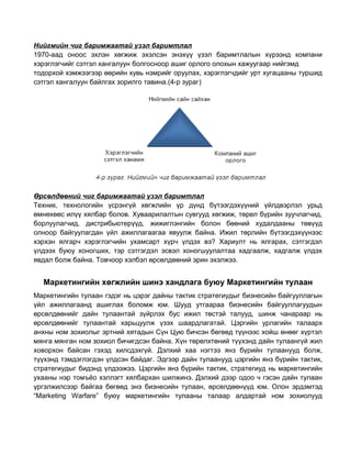 Нийгмийн чиг баримжаатай үзэл баримтлал
1970-аад оноос эхлэн хөгжиж эхэлсэн энэхүү үзэл баримтлалын хүрээнд компани
хэрэглэгчийг сэтгэл хангалуун болгосноор ашиг орлого олохын хажуугаар нийгэмд
тодорхой хэмжээгээр өөрийн хувь нэмрийг оруулах, хэрэглэгчдийг урт хугацааны туршид
сэтгэл хангалуун байлгах зорилго тавина.(4-р зураг)

Өрсөлдөөний чиг баримжаатай үзэл баримтлал
Техник, технологийн үсрэнгүй хөгжлийн үр дүнд бүтээгдэхүүний үйлдвэрлэл урьд
өмнөхөөс илүү хялбар болов. Хуваарилалтын сувгууд хөгжиж, төрөл бүрийн зуучлагчид,
борлуулагчид, дистрибьютерүүд, жижиглэнгийн болон бөөний худалдааны төвүүд
олноор байгуулагдан үйл ажиллагаагаа явуулж байна. Ижил төрлийн бүтээгдэхүүнээс
хэрхэн ялгарч хэрэглэгчийн ухамсарт хүрч үлдэх вэ? Хариулт нь ялгарах, сэтгэгдэл
үлдээх буюу хоногших, тэр сэтгэгдэл эсвэл хоногшуулалтаа хадгаалж, хадгалж үлдэх
явдал болж байна. Товчоор хэлбэл өрсөлдөөний эрин эхэлжээ.

Маркетингийн хөгжлийн шинэ хандлага буюу Маркетингийн тулаан
Маркетингийн тулаан гэдэг нь цэрэг дайны тактик стратегиудыг бизнесийн байгууллагын
үйл ажиллагаанд ашиглах боломж юм. Шууд утгаараа бизнесийн байгууллагуудын
өрсөлдөөнийг дайн тулаантай зүйрлэх бус ижил төстэй талууд, шинж чанараар нь
өрсөлдөөнийг тулаантай харьцуулж үзэх шаардлагатай. Цэргийн урлагийн талаарх
анхны ном зохиолыг эртний хятадын Сүн Цую бичсэн бөгөөд түүнээс хойш өнөөг хүртэл
мянга мянган ном зохиол бичигдсэн байна. Хүн төрөлхтөний түүхэнд дайн тулаангүй жил
ховорхон байсан гэхэд хилсдэхгүй. Дэлхий хаа нэгтээ янз бүрийн тулаанууд болж,
түүхэнд тэмдэглэгдэн үлдсэн байдаг. Эдгээр дайн тулаанууд цэргийн янз бүрийн тактик,
стратегиудыг бидэнд үлдээжээ. Цэргийн янз бүрийн тактик, стратегиуд нь маркетингийн
ухааны нэр томъёо хэллэгт хялбархан шилжинэ. Дэлхий дээр одоо ч гэсэн дайн тулаан
үргэлжилсээр байгаа бөгөөд энэ бизнесийн тулаан, өрсөлдөөнүүд юм. Олон эрдэмтэд
“Marketing Warfare” буюу маркетингийн тулааны талаар алдартай ном зохиолууд

 