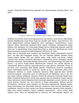 туурвиж, бизнесийн байгууллагууд өөрсдийн үйл ажиллагаандаа ашиглаж байна. (5-р
зураг).

Өнөөгийн зах зээлийг өмнөх үетэй харьцуулшгүй. Зах зээлийн тухай ойлголт өөрчлөгдөж,
дэлхийн бөмбөрцгийн өнцөг булан бүрд зах зээлийн дайн өрнөж, түүнд бэлтгэнэ. Энэ
бүхэн маркетингийн тулаанд баримтлах арга, зарчмуудыг тодорхойлохын чухлыг
харуулж байна. Компаниуд өрсөлдөгчтэйгээ хэрхэн тэмцэлдэх, өрсөлдөгчийн давуу
байдлыг яаж сааруулах, сул талаа давуу байдал болгон хувиргахад суралцах хэрэгтэй.
Одоо цагт та компанийхаа төлөө үхэхэд бэлэн байх нь чухал бус. Компаний чинь төлөө
бусад компаниуд үхэхэд бэлэн байх боломжийг бий болгох нь чухал.
“Дайн гэдэг нь хүмүүсийн ашиг сонирхол, үйл хөдлөлийн тэмцэл, өрсөлдөөний салшгүй
хэсэг” гэж Карл фон Клаузевиц хэлжээ. Энэ хүн Пруссийн армийн чөлөөнд гарсан
генерал байсан бөгөөд 1832 онд тэрбээр дайны тухай хэмээх ном бичиж, түүндээ
тулаанд ялалт авчрах стратегийн зарчмуудыг тодорхойлсон билээ. Клаузевиц цэргийн
урлагийн гайхамшигт философич бөгөөд түүний санаа, үзэл баримтлалууд 150 гаруй жил
болсон ч үр дүнгээ өгсөөр байна. Маркетингийн тулааныг ганц аргаар явуулах нь
тохиромжгүй. Араас нь довтлох, жигүүрээр довтлох, шууд довтлох, хамгаалах, тагнах гэх
мэтчилэн олон стратегиуд байх бөгөөд хамгийн тохиромжтой оновчтой хувилбарыг
сонгон компанидаа ашиглах нь зүйтэй юм. Эцсийн үр дүн нь бизнесийн дайнд ялалт
байгуулсан компани нь тухайн салбартаа монополь байр суурьтай буюу хамгийн
оновчтой өндөрлөг, стратегийн чухал ач холбогдолтой цэгт байршсан гэсэн үг юм. Энэ
үед тухайн компани салбартаа тэргүүлэгч болсон ба хамгаалах стратегийг баримтлана.
Ямар ч бизнесийн байгууллага түүний эсрэг давшсан маш их хэмжээний хохирол амсана.
Харин хамгаалах стратеги баримталж буй компанийн дараагийн шилжих стратеги нь “өөр
лүүгээ довтлох стратеги” юм. Энэ стратеги нь бусад компаниудын гаргасан шинэлэг
бүтээгдэхүүн, үйлчилгээг даган дуурайж, аль болохоор маркетингийн зардлаа хэмнэн,
бусад компаниудын үйл ажиллагаан дээр дүн шинжилгээ хийж, ашигтай хувилбарыг нь
хуулбарлаж, хэрэггүй нь хаях стратеги юм. Бусад компаниуд тэргүүлэгч болж чадаагүй ч
ямар нэгэн аргаар өндөрлөгт хүрсэн, салбарын тэргүүлэгчийг түлхэн унагаж, байр
суурийг эзлэх, эсвэл эв найрамдалтай эн зэрэгцэн үйл ажиллагаагаа явуулах гэх

 