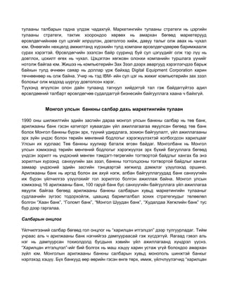 тулааны талбарын гадна үлдэж чадахгүй. Маркетингийн тулааны стратеги нь цэргийн
тулааны стратеги, тактик хоорондоо хөрвөх нь амархан бөгөөд маркетерууд
өрсөлдөгчийнхөө сул цэгийг илрүүлэн, довтолгоо хийж, давуу талыг олж авах нь чухал
юм. Өнөөгийн нөхцөлд амжилтанд хүрэхийн тулд компани өрсөлдөгчдөөрөө баримжаалж
сурах хэрэгтэй. Өрсөлдөгчийн эзэлсэн байр сууринд буй сул цэгүүдийг олж тэр лүү нь
довтлох, цохилт өгөх нь чухал. Цэцэглэн хөгжсөн олонхи компанийн туршлага үүнийг
нотолж байгаа юм. Жишээ нь компьютерийн Зах Зээл дээрх аваргууд хэрэглэгчдээ барьж
байхын тулд өчнөөн саяар нь доллар үрж байхад Digital Equipment Corporation харин
төчнөөнөөр нь олж байна. Учир нь тэд IBM- ийн сул цэг нь жижиг компьютерийн зах зээл
болохыг олж мэдээд шургуу довтолсон хэрэг.
Түүхэнд өгүүлсэн олон дайн тулаанд тагнуул хийдэггүй тал гэж байдаггүйтээ адил
өрсөлдөөний талбарт өрсөлдөгчөө судалдаггүй бизнесийн байгууллага хаана ч байхгүй.

Монгол улсын банкны салбар дахь маркетингийн тулаан
1990 оны шилжилтийн эдийн засгийн дараа монгол улсын банкны салбар нь төв банк,
арилжааны банк гэсэн катигорт хуваагдан үйл ажиллагаагаа явуулсан бөгөөд төв банк
болох Монгол банкны бүрэн эрх, түүний удирдлага, зохион байгуулалт, үйл ажиллагааны
эрх зүйн үндэс болон төрийн мөнгөний бодлогыг хэрэгжүүлэхтэй холбогдсон харилцааг
Улсын их хурлаас Төв банкны хуулиар баталж өгсөн байдаг. Монголбанк нь Монгол
улсын хэмжээнд төрийн мөнгөний бодлогыг хэрэгжүүлэх эрх бүхий багууллага бөгөөд
үндсэн зорилт нь үндэсний мөнгөн тэмдэгт-төгрөгийн тогтвортой байдлыг хангах ба энэ
зорилтын хүрээнд санхүүгийн зах зээл, банкны тогтолцооны тогтвортой байдлыг хангах
замаар үндэсний эдийн засгийн тэнцвэртэй хөгжилд дэмжлэг үзүүлэхэд оршино.
Арилжааны банк нь иргэд болон аж ахуй нэгж, албан байгууллагуудад банк санхүүгийн
иж бүрэн үйлчилгээ үзүүлэхийг гол зорилгоо болгон ажиллаж байна. Монгол улсын
хэмжээнд 16 арилжааны банк, 100 гаруй банк бус санхүүгийн байгууллага үйл ажиллагаа
явуулж байгаа бөгөөд арилжааны банкны салбарын хувьд маркетингийн тулааныг
судлаачийн зүгээс тодорхойлж, цаашид баримталбал зохих стратегиудыг төлөөлөл
болгон “Хаан банк”, “Голомт банк”, “Монгол Шуудан банк”, “Худалдаа Хөгжлийн банк” тус
бүр дээр гаргалаа.
Салбарын онцлог
Үйлчилгээний салбар бөгөөд гол онцлог нь “харилцан итгэлцэл” дээр тулгуурладаг. Тийм
учраас аль ч арилжааны банк нэгнийгээ дампуураасай гэж хүсдэггүй. Яагаад гэвэл аль
нэг нь дампуурсан тохиолдолд бусдынх хэвийн үйл ажиллагаанд хүндрэл үүснэ.
“Харилцан итгэлцлэл”-ийг бий болгох нь маш хэцүү харин устаж үгүй болохдоо амархан
зүйл юм. Монголын арилжааны банкны салбарын хувьд монополь шинжтэй банкыг
нэрлэхэд хэцүү. Бүх банкууд өөр өөрийн гэсэн өнгө төрх, имиж, үйлчлүүлэгчид “харилцан

 