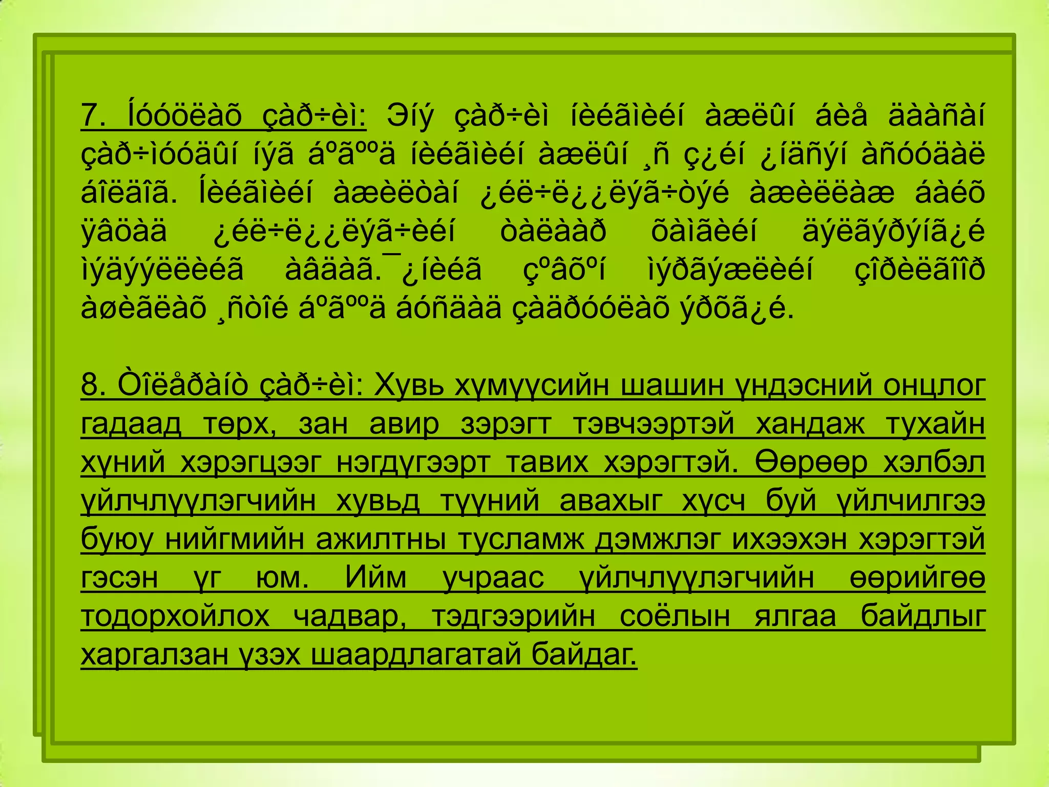 1. ¯éë÷ë¿¿ëýã÷ òºâò баримтлах 8-н зарчимтай
íèéãìèéí
Нийгмийн çàð÷èì: Эíý çàð÷èì:¯éë÷ë¿¿ëýã÷èéãÍèéãìèéí
ажилтны çàð÷èì íèéãìèéí àæëûí áèå äààñàí
7. Íóóöëàõ
3. õàëàìæ ¿éë÷èëãýýíä òàòàíõàëàìæ òóñëàìæèéã
Óðüä÷èëàí ñýðãèéëýõ çàð÷èì:
îðîëöóóëàõ,ººðèéãºº
5.Ò¿ãýýìýë çàð÷èì:íèéãìèéí àæëûí ¸ñ ç¿éí ¿íäñýí àñóóäàë
Íèéãìèéã
çàð÷ìóóäûí íýã áºãººä
àñóóäëûã øèéäýæ áîëîõíºõöëèéã õýìæýýí¿¿äèéã
àðãà
õºãæ¿¿ëýõ àæèëòàí ¿éë÷ë¿¿ëýã÷òýé àæèëëàæ áàéõ
¿ç¿¿ëýõ
¿åä àÿòàé
¿çýë
ñóðòàë,óëñ á¿ðä¿¿ëýõýä
òºð,øàøèí
áîëäîã. Íèéãìèéí
àâàõ,¿éë÷ë¿¿ëýã÷èéãòàëààð ºíãº,íàñ äýëãýðýíã¿é
ºðòºõººñ
îðøèíî.¯éë÷ë¿¿ëýã÷èéí ýðýëò õàìãèéí
õýðýãöýýãõ¿éñèéí
ºíäºðò
ø¿òëýã,¿íäýñ
óãñàà,àðüñ àñóóäàëä
ÿâöàä ¿éë÷ë¿¿ëýã÷èéí
òàâèõ,¿éë÷ë¿¿ëýã÷èéí
èäýâõè
ÿëãàâàðòàé ñýðãèéëýíý.Óðüä÷èëàí ñàíàà÷ëàãàä
óðüä÷èëàí õàíäëàãà áàéæ áîëîõã¿é.
ñýðãèéëýõ
ìýäýýëëèéã àâäàã.¯¿íèéã çºâõºí ìýðãýæëèéí çîðèëãîîð
òóëãóóðëàí
¿éë
àæèëëàãàà
àøèãëàõ ¸ñòîé áºãººä áóñäàä çàäðóóëàõ õ¿í,ãýð á¿ë,îëîí
¿éë àæèëëàãààã íèéãýì,õóâü ýðõã¿é.
ÿâóóëíà.¯éë÷ë¿¿ëýã÷èéí ýðõ àøãèéí òºëºº áóñàä
6.Íèéãìèéí íººöèéã äýýä õýìæýýíä áàéëãàõ çàð÷èì: ßìàð
íèéòèéí äóíä õèéõ,ìýäýýëýë ºãºõ
8. Òîëåðàíò çàð÷èì: Хувь хүмүүсийн шашин үндэсний онцлог
÷ ñóáúåêòóóäòàé õàìòðàí àæèëëàõ,
íèéãýì ººðèéí ãèø¿¿ääýý íººö áàÿëàãààñ õ¿ðòýýæ
4.
Õóâü
õ¿íèé
õ¿÷èíä
гадаад øààðäëàãàòàé.Ýíý òóñëàìæèéí áîäèò õýìæýý íü
хандаж тухайн
2. Íèéãìèéí ýðõèéí õàìãààëëûíтэвчээртэй òóëãóóðëàõ
áàéõ төрх, зан авир зэрэгт çàð÷èì:¯éë÷ë¿¿ëýã÷èä
çàð÷èì:үéë÷ë¿¿ëýã÷èéí
ñóáúåêòèâ
хүний хэрэгцээг íèéãýì,ýäèéí çàñãèéí áîëîìæ áîëîëöîîíîîñ
¿éë÷ëýõäýý нэгдүгээрт тавих íºõöºë îíöëîãèéã äýýä
òóõàéí óëñûí òóõàéí òîõèîëäîë хэрэгтэй. Өөрөөр хэлбэл
үйлчлүүлэгчийн хувьд àæèëòàí ýðõ хүсч буй үйлчилгээ
¿¿ðýã,ººðèéíõºº àñóóäëûã ¿éë÷ë¿¿ëýã÷èä ñºðãººð
øèéäýõ èäýâõòýé
çýðãýýð ìýäýð÷,íèéãìèéí
øàëòãààëíà.Íèéãìèéí түүний авахыг àøãèéã
íýìýëò
буюу нийгмийнáàéõàä àíõààð÷ дэмжлэг ихээхэн хэрэгтэй
õºíäºõã¿é ажилтны тусламж àæèëëàíà.Íèéãìèéí ºìíº
òóñëàìæ îëãîõ áîëîëöîîã äýìæèõ.¯éë÷ë¿¿ëýã÷èéí
òóõàé
¿çýë áîäëûã õºõ¿¿ëýíýðýí ñóðâàëæèëæ ýíý өөрийгөө
гэсэн үг юм. Ийм учраас үйлчлүүлэгчийн
õ¿ëýýñýí ¿¿ðýã
äýýäëýõ,íèéãìèéí ýðõ
ñàíàëàà òºðèéí áóñ áàéãóóëëàãà,ñàéí ялгаа байдлыг
íººö áîëîìæ äàâóó õàðèóöëàãàà соѐлынäóðûíõàí,áóÿíû
тодорхойлох чадвар,òàëä òóëãóóðëàí àæèëëàõ.
тэдгээрийн
àøãèéã
àæèëëàãààã
õèéõýýñ
áàéãóóëëàãà шаардлагатай байдаг.
çýðýã ¿éë
áàéãóóëëàãààð äàìæóóëàí
харгалзан үзэхçºð÷èõ
òàòãàëçàõ,
óëàìæèëæ áàéõ øààðäëàãàòàé.

 