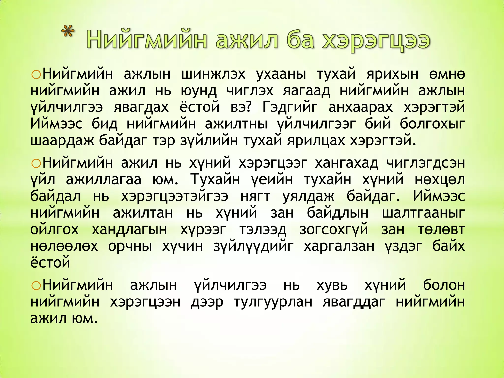 oНийгмийн

ажлын шинжлэх ухааны тухай ярихын өмнө
нийгмийн ажил нь юунд чиглэх яагаад нийгмийн ажлын
үйлчилгээ явагдах ѐстой вэ? Гэдгийг анхаарах хэрэгтэй
Иймээс бид нийгмийн ажилтны үйлчилгээг бий болгохыг
шаардаж байдаг тэр зүйлийн тухай ярилцах хэрэгтэй.
oНийгмийн ажил нь хүний хэрэгцээг хангахад чиглэгдсэн
үйл ажиллагаа юм. Тухайн үеийн тухайн хүний нөхцөл
байдал нь хэрэгцээтэйгээ нягт уялдаж байдаг. Иймээс
нийгмийн ажилтан нь хүний зан байдлын шалтгааныг
ойлгох хандлагын хүрээг тэлээд зогсохгүй зан төлөвт
нөлөөлөх орчны хүчин зүйлүүдийг харгалзан үздэг байх
ѐстой
oНийгмийн ажлын үйлчилгээ нь хувь хүний болон
нийгмийн хэрэгцээн дээр тулгуурлан явагддаг нийгмийн
ажил юм.

 