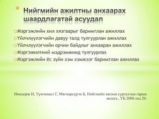 *
oМэргэжлийн хил хязгаарыг баримтлан ажиллах
oҮйлчлүүлэгчийн давуу талд тулгуурлан ажиллах
oҮйлчлүүлэгчийн орчин байдлыг анхааран ажиллах
oМэргэжилтний мэдрэмжинд тулгуурлах
oМэргэжлийн ѐс зүйн хэм хэмжээг баримтлан ажиллах

Нямдорж Н, Түмэннаст Г, Мягмарсүрэн Б, Нийгмийн ажлын сургалтын гарын
авлага., УБ.2006.тал.20.

 