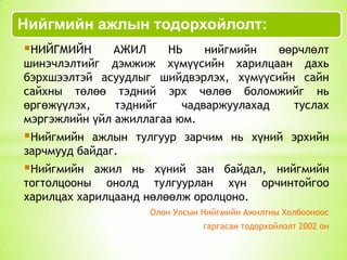 Нийгмийн ажлын тодорхойлолт:
НИЙГМИЙН

АЖИЛ
НЬ
нийгмийн
өөрчлөлт
шинэчлэлтийг дэмжиж хүмүүсийн харилцаан дахь
бэрхшээлтэй асуудлыг шийдвэрлэх, хүмүүсийн сайн
сайхны төлөө тэдний эрх чөлөө боломжийг нь
өргөжүүлэх,
тэднийг
чадваржуулахад
туслах
мэргэжлийн үйл ажиллагаа юм.

Нийгмийн

ажлын тулгуур зарчим нь хүний эрхийн
зарчмууд байдаг.

Нийгмийн

ажил нь хүний зан байдал, нийгмийн
тогтолцооны онолд тулгуурлан хүн орчинтойгоо
харилцах харилцаанд нөлөөлж оролцоно.
Олон Улсын Нийгмийн Ажилтны Холбооноос
гаргасан тодорхойлолт 2002 он

 