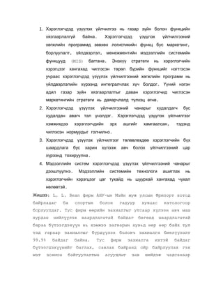 1. Хэрэглэгчдэд үзүүлэх үйлчилгээ нь газар зүйн болон функцийн
хязгаарлалгүй

байна.

Хэрэглэгчдэд

үзүүлэх

үйлчилгээний

хөгжлийн программд зөвхөн логистикийн функц бус маркетинг,
борлуулалт, үйлдвэрлэл, менежментийн мэдээллийн системийн
функцууд

багтана.

(MIS)

Энэхүү

стратеги

нь

хэрэглэгчийн

хэрэгцээг хангахад чиглэсэн төрөл бүрийн функцийг нэгтгэсэн
учраас хэрэглэгчдэд үзүүлэх үйлчилгээний хөгжлийн программ нь
үйлдвэрлэлийн хүрээнд интегралчлах хүч болдог. Үүний нэгэн
адил

газар

зүйн

хязгаарлалтыг

даван

хэрэглэгчид

чиглэсэн

маркетингийн стратеги нь даяарчлалд түлхэц өгнө.
2. Хэрэглэгчдэд

үзүүлэх

үйлчилгээний

чанарыг

худалдагч

бус

худалдан авагч тал үнэлдэг. Хэрэглэгчдэд үзүүлэх үйлчилгээг
хэмжихдээ

хэрэглэгчдийн

эрх

ашгийг

хамгаалсан,

тэдэнд

чиглэсэн нормуудыг голчилно.
3. Хэрэглэгчдэд үзүүлэх үйлчилгээг төлөвлөхдөө хэрэглэгчийн бүх
шаардлага

бус

харин

хүлээж

авч

болох

үйлчилгээний

цар

хүрээнд тохируулна.
4. Мэдээллийн систем хэрэглэгчдэд үзүүлэх үйлчилгээний чанарыг
дээшлүүлнэ.

Мэдээллийн

системийн

технологи

ашиглах

нь

хэрэглэгчийн хэрэгцээг цаг тухайд нь шуурхай хангахад чухал
нөлөөтэй.
Жишээ: L. L. Bean фирм АНУ-ын Мэйн муж улсын Фрипорт хотод
байрладаг

ба

спортын

болон

гадуур

хувцас

катологоор

борлуулдаг. Тус фирм өөрийн захиалгыг утсаар хүлээн авч маш
хурдан

нийлүүлэх

шаардлагатай

байдаг

бөгөөд

шаардлагатай

бараа бүтээгдэхүүн нь хэмжээ загварын хувьд өөр өөр байх тул
тэд гараар захиалгыг бүрдүүлэх боловч захиалга биелүүлэлт
99.9%

байдаг

байна.

Тус

фирм

захиалга

ихтэй

байдаг

бүтээгдэхүүнийг баглах, савлах байранд ойр байрлуулах гэх
мэт

зохион

байгуулалтын

асуудлыг

зөв

шийдэж

чадсанаар

 