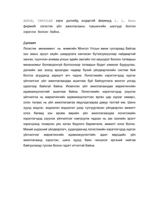 XEROX, CHRYSLER зэрэг дэлхийд
фирмийг

логистик

үйл

алдартай фирмүүд L. L. Bean

ажиллагааны

түвшингийн

шалгуур

болгон

хэрэглэх болсон байна.
Дүгнэлт
Логистик менежмент нь өнөөгийн Монгол Улсын өмнө тулгараад байгаа
хүн амын эрүүл ахуйн шаардлага хангасан бүтээгдэхүүнээр найдвартай
хангах, түүнчлэн аливаа улсын эдийн засгийн гол хөшүүрэг болсон татварын
механизмыг боловсронгуй болгосноор татварын бодит хэмжээг бууруулах,
дэлхийн зах зээлд өрсөлдөх чадвар бүхий үйлдвэрлэлийн систем бий
болгох асуудалд хариулт өгч чадна. Логистикийн хэрэглэгчдэд хүргэх
үйлчилгээг үйл ажиллагаандаа ашиглаж буй байгууллага монгол улсад
одоогоор байхгүй байна. Ихэвчлэн үйл ажиллагаандаа маркетингийн
идэвхижүүлэлтийг ашиглаж байна. Логистикийн хэрэглэгчдэд үзүүлэх
үйлчилгээ нь маркетингийн идэвхижүүлэлтээс өргөн цар хүрээг хамарч,
олон талаас нь үйл ажиллагаагаа явуулдагаараа давуу талтай юм. Шинэ
зуунд мэдлэг, мэдээлэл мэдээлэл дээр тулгуурласан үйлдвэрлэл амжилт
олох

бөгөөд

хэн

өрсөж

өөрийн

үйл

ажиллагаандаа

логистикийн

хэрэглэгчдэд үзүүлэх үйлчилгээг нэвтрүүлж чадсан нь зах зээлийн эрэлт
хэрэгцээнд тохирсон уян хатан бодлого баримталж, амжилт олох болно.
Манай үндэсний үйлдвэрлэгч, худалдаачид логистикийн хэрэглэгчдэд хүргэх
үйлчилгээг
ажиллагаанд

маркетингийн
хэрэглэн,

идэвхижүүлэлтийн

шинэ

зуунд

баян

адил

чинээлэг

байгуулахад туслах болно гэдэгт итгэлтэй байна.

өөрсдийн
иргэний

үйл

нийгэм

 