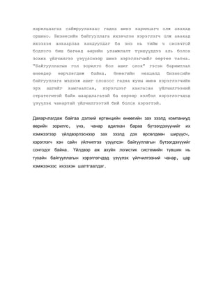 харилцаагаа сайжруулахаас гадна шинэ харилцагч олж авахад
оршино. Бизнесийн байгууллага ихэвчлэн хэрэглэгч олж авахад
ихээхэн

анхаарлаа

хандуулдаг

ба

энэ

нь

тийм

ч

оновчтой

бодлого биш бөгөөд өөрийн уламжлалт түншүүддээ аль болох
зохих үйлчилгээ үзүүлснээр шинэ хэрэглэгчийг өөртөө татна.
“Байгууллагын гол зорилго бол ашиг олох” гэсэн баримтлал
өнөөдөр

өөрчлөгдөж

байна.

Өнөөгийн

нөхцөлд

бизнесийн

байгууллага мэдээж ашиг олохоос гадна юуны өмнө хэрэглэгчийн
эрх

ашгийг

хамгаалсан,

хэрэгцээг

хангасан

үйлчилгээний

стратегитэй байх шаардлагатай ба өөрөөр хэлбэл хэрэглэгчдэд
үзүүлэх чанартай үйлчилгээтэй бий болох хэрэгтэй.
Даяарчлагдаж байгаа дэлхий ертөнцийн өнөөгийн зах зээлд компаниуд
өөрийн

зорилго,

хэмжээгээр

үнэ,

чанар

үйлдвэрлэснээр

зах

адилхан
зээлд

бараа
дэх

бүтээгдэхүүнийг
өрсөлдөөн

их

ширүүсч,

хэрэглэгч хэн сайн үйлчилгээ үзүүлсэн байгууллагын бүтээгдэхүүийг
сонгодог байна. Үйлдвэр аж ахуйн логистик системийн түвшин нь
тухайн байгууллагын хэрэглэгчдэд үзүүлэх үйлчилгээний чанар, цар
хэмжээнээс ихээхэн шалтгаалдаг.

 