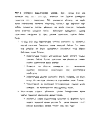 АНУ-д

хийгдсэн

зураасан

код

технологи

судалгаанаас

(EDI,

(bar

электрон

coding),

даяарчлал,

үзэхэд:

РС)

Дал,
тоо

компьютер

наяад

оны

бүртгэл

үед

дамжуулах

үйлдвэр,

аж

ахуйд

өргөн нэвтэрснээр захиалга гүйцэтгэлд чанарын эрс өөрчлөлт гарч
робот, туршилтын систем, үйлдвэр, аж ахуйн стратеги, тактикийн
өргөн

оновчтой

судалгааны

шийдвэр

ажлуудын

үр

гаргах
дүнд

бололцоог
дараах

бүрдүүлжээ.

дүгнэлтэнд

хүрсэн

Эдгээр
байна.

Үүнд:
•

70-аад оны үед хэрэглэгчдэд үзүүлэх үйлчилгээ нь захиалгын
онцгой хүсэлтийг биелүүлэх шинж чанартай байсан бол наяад
онд

үйлдвэр

аж

ахуйн

удирдлагын

анхаарлын

төвд

дараах

байдлаар хүрэх болжээ.
 Хэрэглэгчдэд үзүүлэх үйлчилгээний тухай ойлголт урьдын
түвшинд байсан боловч удирдлага энэ үйлчилгээг хэмжих
өөрийн шалгууртай болж эхэлсэн
 Электрон

тоо

ашиглаж

бүртгэл

эхэлснээр

дамжуулах
логистикийн

технологийг

(EDI)
үйл

ажиллагаанд

холбогдсон
 Хэрэглэгчдэд үзүүлэх үйлчилгээ олонхи үйлдвэр, аж ахуйн
газарт бүтээгдэхүүн үйлдвэрлэх стратегийнн үндэс болсон
 Үйлчилгээний ач холбогдол бүтээгдэхүүний (түүний үнийн
хямдрал) ач холбогдолтой харьцуулахад өссөн.
•

Хэрэглэгчдэд

үзүүлэх

үйлчилгээ

тухайн

байгууллагын

хүчин

чадлыг тодорхой хэмжээгээр дээшлүүлжээ.
 Захиалгын алдаа эндэлгүйгээр гүйцэтгэх нь фирмийн хүчин
чадалд тодорхой нөлөө үзүүлэх ба

хэрэв захиалга 89-95

хувиар биелэгдэж байвал үүнийг норм гэж үздэг

 