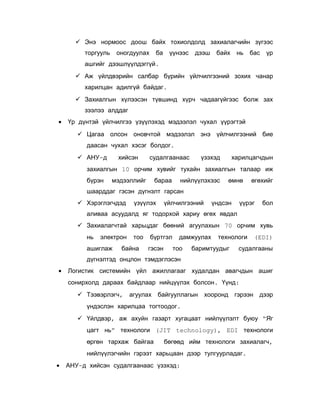  Энэ нормоос доош байх тохиолдолд захиалагчийн зүгээс
торгууль

оногдуулах

ба

үүнээс

дээш

байх

нь

бас

үр

ашгийг дээшлүүлдэггүй.
 Аж үйлдвэрийн салбар бүрийн үйлчилгээний зохих чанар
харилцан адилгүй байдаг.
 Захиалгын хүлээсэн түвшинд хүрч чадаагүйгээс болж зах
зээлээ алддаг
•

Үр дүнтэй үйлчилгээ үзүүлэхэд мэдээлэл чухал үүрэгтэй
 Цагаа олсон оновчтой мэдээлэл энэ үйлчилгээний бие
даасан чухал хэсэг болдог.
 АНУ-д

хийсэн

судалгаанаас

үзэхэд

харилцагчдын

захиалгын 10 орчим хувийг тухайн захиалгын талаар иж
бүрэн

мэдээллийг

бараа

нийлүүлэхээс

өмнө

өгөхийг

шаарддаг гэсэн дүгнэлт гарсан
 Хэрэглэгчдэд

үзүүлэх

үйлчилгээний

үндсэн

үүрэг

бол

аливаа асуудалд яг тодорхой хариу өгөх явдал
 Захиалагчтай харьцдаг бөөний агуулахын 70 орчим хувь
нь

электрон

ашиглаж

тоо

байна

бүртгэл
гэсэн

дамжуулах
тоо

технологи

баримтуудыг

(EDI)

судалгааны

дүгнэлтэд онцлон тэмдэглэсэн
•

Логистик системийн үйл ажиллагааг худалдан авагчдын ашиг
сонирхолд дараах байдлаар нийцүүлэх болсон. Үүнд:
 Тээвэрлэгч, агуулах байгууллагын хооронд гэрээн дээр
үндэслэн харилцаа тогтоодог.
 Үйлдвэр, аж ахуйн газарт хугацаат нийлүүлэлт буюу “Яг
цагт нь” технологи (JIT technology), EDI технологи
өргөн тархаж байгаа

бөгөөд ийм технологи захиалагч,

нийлүүлэгчийн гэрээт харьцаан дээр тулгуурладаг.
•

АНУ-д хийсэн судалгаанаас үзэхэд:

 