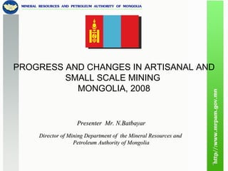 Presenter  Mr. N.Batbayar Director of Mining Department of  the Mineral Resources and  Petroleum Authority of Mongolia PROGRESS AND CHANGES IN ARTISANAL AND SMALL SCALE MINING  MONGOLIA, 2008 