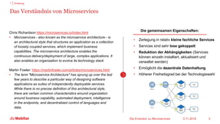 Das Verständnis von Microservices
2.11.2018
1 Einleitung
Die gemeinsamen Eigenschaften:
• Zerlegung in relativ kleine fachliche Services
• Services sind sehr lose gekoppelt
• Reduktion der Abhängigkeiten (Services
können einzeln installiert, aktualisiert und
verwaltet werden)
• Ermöglicht die dezentrale Datenhaltung
• Höherer Freiheitsgrad bei der Technologiewahl
Die Evolution zu Microservices 3
Chris Richardson https://microservices.io/index.html
• Microservices - also known as the microservice architecture - is
an architectural style that structures an application as a collection
of loosely coupled services, which implement business
capabilities. The microservice architecture enables the
continuous delivery/deployment of large, complex applications. It
also enables an organization to evolve its technology stack
Martin Fowler: https://martinfowler.com/articles/microservices.html
• The term "Microservice Architecture" has sprung up over the last
few years to describe a particular way of designing software
applications as suites of independently deployable services.
While there is no precise definition of this architectural style,
there are certain common characteristics around organization
around business capability, automated deployment, intelligence
in the endpoints, and decentralized control of languages and
data.
 