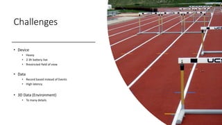 Challenges
• Device
• Heavy
• 2-3h battery live
• Rrestricted field of view
• Data
• Record based instead of Events
• High latency
• 3D Data (Environment)
• To many details
 