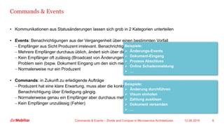 Commands & Events
• Kommunikationen aus Statusänderungen lassen sich grob in 2 Kategorien unterteilen
• Events: Benachrichtigungen aus der Vergangenheit über einen bestimmten Vorfall
− Empfänger aus Sicht Produzent irrelevant. Benachrichtigung durch Konsumenten unüblich
− Mehrere Empfänger durchaus üblich, ändert sich über die Zeit
− Kein Empfänger oft zulässig (Broadcast von Änderungen bspw.), kann aber auch ein
Problem sein (bspw. Dokument Eingang um den sich niemand kümmert).
− Normalerweise nur ein Produzent
• Commands: in Zukunft zu erledigende Aufträge
− Produzent hat eine klare Erwartung, muss aber die konkrete Umsetzung nicht kennen.
Benachrichtigung über Erledigung gängig.
− Normalerweise genau ein Empfänger aber durchaus mehrere Produzenten
− Kein Empfänger unzulässig (Fehler)
12.08.2019Commands & Events – Divide and Conquer in Microservice Architekturen 6
Beispiele:
➢ Änderungs-Events
➢ Dokument-Eingang
➢ Prozess Abschluss
➢ Online Schadenmeldung
➢ …
Beispiele:
➢ Änderung durchführen
➢ Visum einholen
➢ Zahlung auslösen
➢ Dokument versenden
➢ …
 