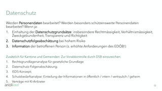 Datenschutz
12
Werden Personendaten bearbeitet? Werden besonders schützenswerte Personendaten
bearbeitet? Wenn ja:
1. Einhaltung der Datenschutzgrundsätze: insbesondere Rechtmässigkeit, Verhältnismässigkeit,
Zweckgebundenheit, Transparenz und Richtigkeit
2. Datenschutzfolgeabschätzung bei hohem Risiko
3. Information der betroffenen Person (s. erhöhte Anforderungen des EDÖB!)
Zusätzlich für Kantone und Gemeinden: Zur Vorabkontrolle durch DSB einzureichen:
1. Rechtsgrundlagenanalyse für gesetzliche Grundlage
2. Datenschutz-Folgenabschätzung;
3. ISDS-Konzept;
4. Schutzbedarfsanalyse: Einteilung der Informationen in öffentlich / intern / vertraulich / geheim
5. Verträge mit KI-Anbieter
 