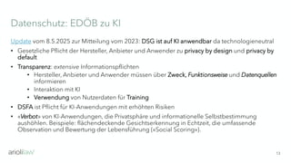 Datenschutz: EDÖB zu KI
13
Update vom 8.5.2025 zur Mitteilung vom 2023: DSG ist auf KI anwendbar da technologieneutral
• Gesetzliche Pflicht der Hersteller, Anbieter und Anwender zu privacy by design und privacy by
default
• Transparenz: extensive Informationspflichten
• Hersteller, Anbieter und Anwender müssen über Zweck, Funktionsweise und Datenquellen
informieren
• Interaktion mit KI
• Verwendung von Nutzerdaten für Training
• DSFA ist Pflicht für KI-Anwendungen mit erhöhten Risiken
• «Verbot» von KI-Anwendungen, die Privatsphäre und informationelle Selbstbestimmung
aushöhlen. Beispiele: flächendeckende Gesichtserkennung in Echtzeit, die umfassende
Observation und Bewertung der Lebensführung («Social Scoring»).
 