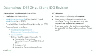 Datenschutz: DSB ZH zu KI und IDG-Revision
14
Datenschutz: Vorabkontrolle durch DSB:
• beschränkt auf Datenschutz
• Merkblatt Vorabkontrolle (Oktober 2023) und
Merkblatt KI (April 2025)
• Entscheid über Verzicht auf Vorabkontrolle bei DSB!
• Einzureichende Unterlagen:
• Rechtsgrundlagenanalyse
• Datenschutz-Folgenabschätzung
• ISDS-Konzept
• Entwurf des Vertrags mit Anbieter (!)
❖ Thematischer Überfrachtung
(Kompetenzfragen, Antrag IDG RR 5. Juli
2023)
❖ Vertragsfreiheit
❖ Vertragliche Geheimhaltungspflichten
IDG-Revision:
• Transparenz: Einführung «KI-Inventar»
• Transparenz: Information / Auskunft an
betroffene Person über Verwendung von
«algorithmische Entscheidsysteme»
• Ansonsten gelten die üblichen gesetzlichen
Vorgaben für die Beschaffung und den Einsatz
von IT
 