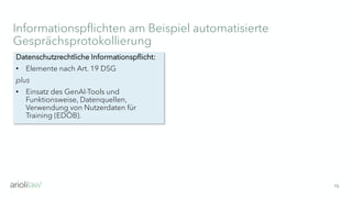Informationspflichten am Beispiel automatisierte
Gesprächsprotokollierung
15
Datenschutzrechtliche Informationspflicht:
• Elemente nach Art. 19 DSG
plus
• Einsatz des GenAI-Tools und
Funktionsweise, Datenquellen,
Verwendung von Nutzerdaten für
Training (EDÖB).
 