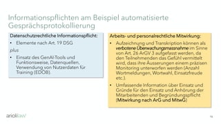 Informationspflichten am Beispiel automatisierte
Gesprächsprotokollierung
16
Arbeits- und personalrechtliche Mitwirkung:
• Aufzeichnung und Transkription können als
verbotene Überwachungsmassnahmeim Sinne
von Art. 26 ArGV 3 aufgefasst werden, da
den Teilnehmenden das Gefühl vermittelt
wird, dass ihre Äusserungen einem präzisen
Monitoring unterworfen werden (Anzahl
Wortmeldungen, Wortwahl, Einsatzfreude
etc.).
• Umfassende Information über Einsatz und
Gründe für den Einsatz und Anhörung der
Mitarbeitenden und Begründungspflicht
(Mitwirkung nach ArG und MitwG)
Datenschutzrechtliche Informationspflicht:
• Elemente nach Art. 19 DSG
plus
• Einsatz des GenAI-Tools und
Funktionsweise, Datenquellen,
Verwendung von Nutzerdaten für
Training (EDÖB).
 
