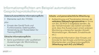Informationspflichten am Beispiel automatisierte
Gesprächsprotokollierung
17
Ethische Informationspflicht:
• keine quantitativen oder qualitativen
Auswertungen der Wortmeldung
• keinerlei Profiling
Arbeits- und personalrechtliche Mitwirkung:
• Aufzeichnung und Transkription können als
verbotene Überwachungsmassnahmeim Sinne
von Art. 26 ArGV 3 aufgefasst werden, da
den Teilnehmenden das Gefühl vermittelt
wird, dass ihre Äusserungen einem präzisen
Monitoring unterworfen werden (Anzahl
Wortmeldungen, Wortwahl, Einsatzfreude
etc.).
• Umfassende Information über Einsatz und
Gründe für den Einsatz und Anhörung der
Mitarbeitenden und Begründungspflicht
(Mitwirkung nach ArG und MitwG)
Datenschutzrechtliche Informationspflicht:
• Elemente nach Art. 19 DSG
plus
• Einsatz des GenAI-Tools und
Funktionsweise, Datenquellen,
Verwendung von Nutzerdaten für
Training (EDÖB).
 