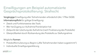 Einwilligungen am Beispiel automatisierte
Gesprächsprotokollierung: Strafrecht
18
Vorgängige Einwilligung aller Teilnehmenden erforderlich (Art. 179ter StGB)
Informationspflicht für gültige Einwilligung:
• Zweck und Funktionsweise des Tools
• Wer hat Zugang zur Aufnahme/Transkription hat
• Zeitpunkt der Löschung der Aufnahme (nach Finalisierung des Protokolls)
• Überprüfbarkeit durch Rücksendung des Protokolls zur Stellungnahme
Mögliche Formen:
• Protokollformulierung zu Beginn („Alle Teilnehmenden haben zugestimmt“)
• Individuelle Einwilligungserklärung
 