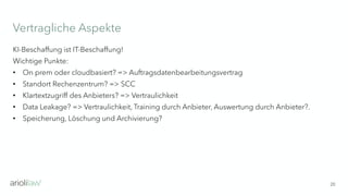 Vertragliche Aspekte
20
KI-Beschaffung ist IT-Beschaffung!
Wichtige Punkte:
• On prem oder cloudbasiert? => Auftragsdatenbearbeitungsvertrag
• Standort Rechenzentrum? => SCC
• Klartextzugriff des Anbieters? => Vertraulichkeit
• Data Leakage? => Vertraulichkeit, Training durch Anbieter, Auswertung durch Anbieter?.
• Speicherung, Löschung und Archivierung?
 