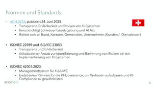 Normen und Standards
21
• eCH 0272, publiziert 24. Juni 2025
• Transparenz, Erklärbarkeit und Risiken von KI-Systemen
• Berücksichtigt Schweizer Gesetzgebung und AI Act
• Richtet sich an Bund, Kantone, Gemeinden, Unternehmen (Kunden / Dienstleister)
• ISO/IEC 22989 und ISO/IEC 23053
• Transparenz und Erklärbarkeit
• risikobasierter Ansatz zur Identifizierung und Bewertung von Risiken bei der
Implementierung von KI-Systemen
• ISO/IEC 42001:2023
• Managementsystem für KI (AIMS)
• bietet einen Rahmen für die KI-Governance, um Vertrauen aufzubauen und KI-
Compliance zu gewährleisten
 
