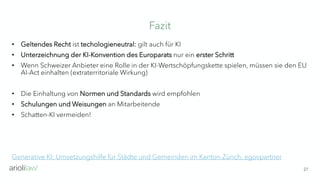 Fazit
27
• Geltendes Recht ist techologieneutral: gilt auch für KI
• Unterzeichnung der KI-Konvention des Europarats nur ein erster Schritt
• Wenn Schweizer Anbieter eine Rolle in der KI-Wertschöpfungskette spielen, müssen sie den EU
AI-Act einhalten (extraterritoriale Wirkung)
• Die Einhaltung von Normen und Standards wird empfohlen
• Schulungen und Weisungen an Mitarbeitende
• Schatten-KI vermeiden!
Generative KI: Umsetzungshilfe für Städte und Gemeinden im Kanton Zürich, egovpartner
 