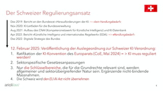 Der Schweizer Regulierungsansatz
4
Dez 2019: Bericht an den Bundesrat «Herausforderungen der KI: => «kein Handlungsbedarf»
Nov 2020: KI-Leitfaden für die Bundesverwaltung
Aug 2021: Aufbau des CNAI (Kompetenznetzwerk für Künstliche Intelligenz) und KI-Datenbank
Apr 2022: Bericht «Künstliche Intelligenz und internationales Regelwerk» (EDA): => «Handlungsbedarf»
Dez 2022: Digitale Strategie des Bundes
12. Februar 2025: Veröffentlichung der Auslegeordnung zur Schweizer KI-Verordnung:
1. Ratifikation der KI-Konvention des Europarats (CoE, Mai 2024) = > KI muss reguliert
werden!
2. Sektorspezifische Gesetzesanpassungen
3. Nur die Schlüsselbereiche, die für die Grundrechte relevant sind, werden
allgemeiner und sektorübergreifender Natur sein. Ergänzende nicht-bindende
Massnahmen.
4. Die Schweiz wird denEUAI Act nicht übernehmen
 