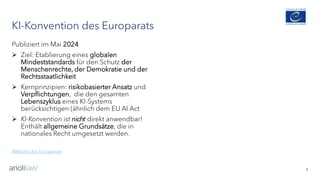KI-Konvention des Europarats
6
Publiziert im Mai 2024
➢ Ziel: Etablierung eines globalen
Mindeststandards für den Schutz der
Menschenrechte, der Demokratie und der
Rechtsstaatlichkeit
➢ Kernprinzipien: risikobasierter Ansatz und
Verpflichtungen, die den gesamten
Lebenszyklus eines KI-Systems
berücksichtigen (ähnlich dem EU AI Act
➢ KI-Konvention ist nicht direkt anwendbar!
Enthält allgemeine Grundsätze, die in
nationales Recht umgesetzt werden.
Website des Europarats
 