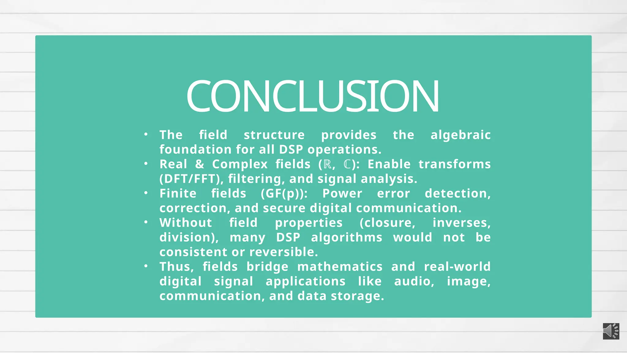 • The field structure provides the algebraic
foundation for all DSP operations.
• Real & Complex fields (ℝ, ℂ): Enable transforms
(DFT/FFT), filtering, and signal analysis.
• Finite fields (GF(p)): Power error detection,
correction, and secure digital communication.
• Without field properties (closure, inverses,
division), many DSP algorithms would not be
consistent or reversible.
• Thus, fields bridge mathematics and real-world
digital signal applications like audio, image,
communication, and data storage.
CONCLUSION
 