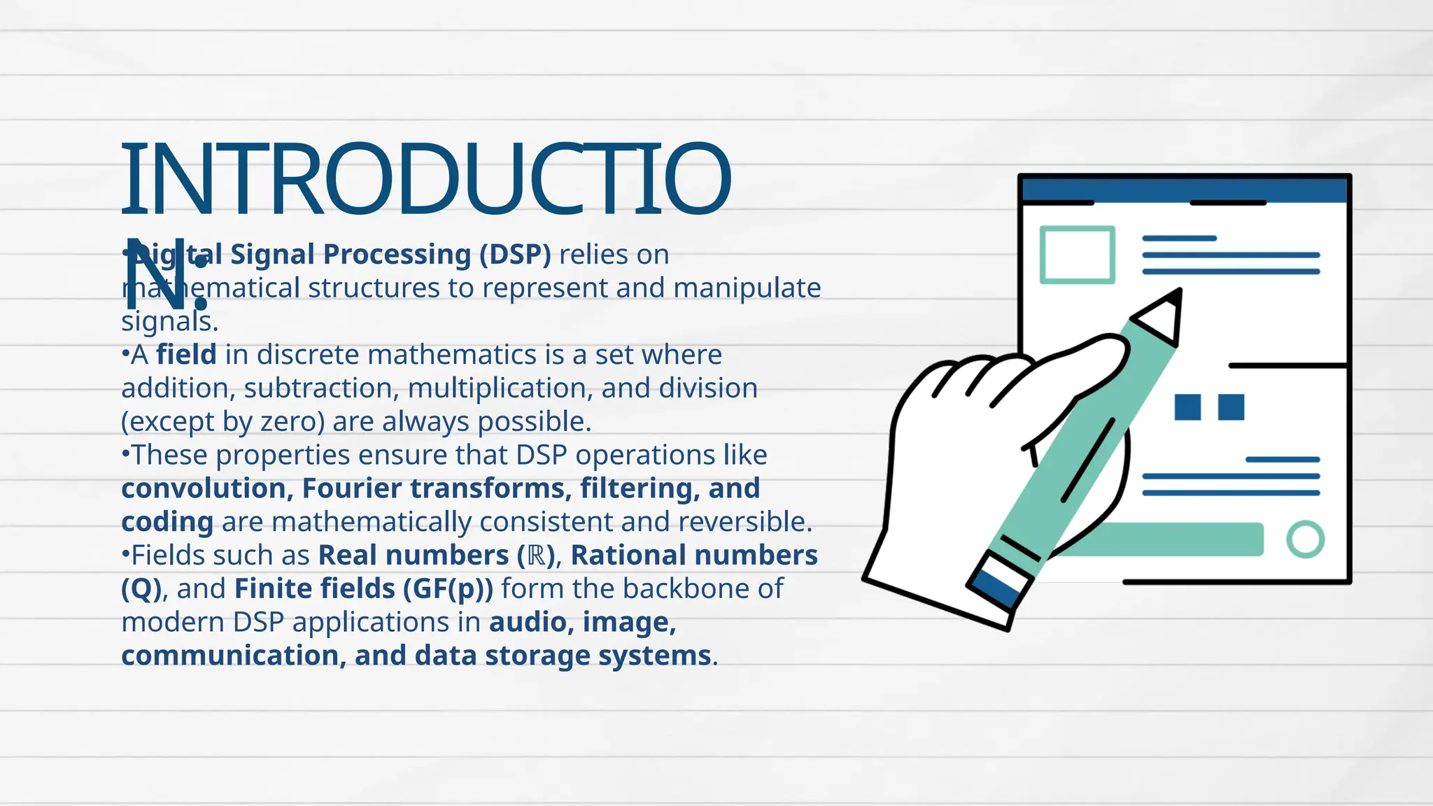 INTRODUCTIO
N:
•Digital Signal Processing (DSP) relies on
mathematical structures to represent and manipulate
signals.
•A field in discrete mathematics is a set where
addition, subtraction, multiplication, and division
(except by zero) are always possible.
•These properties ensure that DSP operations like
convolution, Fourier transforms, filtering, and
coding are mathematically consistent and reversible.
•Fields such as Real numbers (ℝ), Rational numbers
(Q), and Finite fields (GF(p)) form the backbone of
modern DSP applications in audio, image,
communication, and data storage systems.
 
