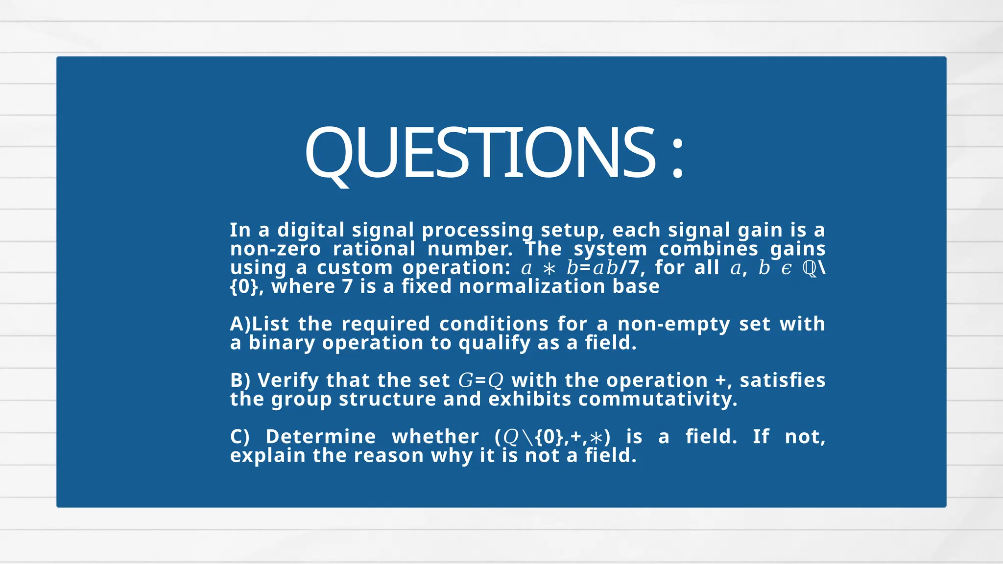 QUESTIONS:
In a digital signal processing setup, each signal gain is a
non-zero rational number. The system combines gains
using a custom operation: = /7, for all , ℚ
𝑎 ∗ 𝑏 𝑎𝑏 𝑎 𝑏 𝜖
{0}, where 7 is a fixed normalization base
A)List the required conditions for a non-empty set with
a binary operation to qualify as a field.
B) Verify that the set = with the operation +, satisfies
𝐺 𝑄
the group structure and exhibits commutativity.
C) Determine whether ( {0},+, ) is a field. If not,
𝑄∖ ∗
explain the reason why it is not a field.
 