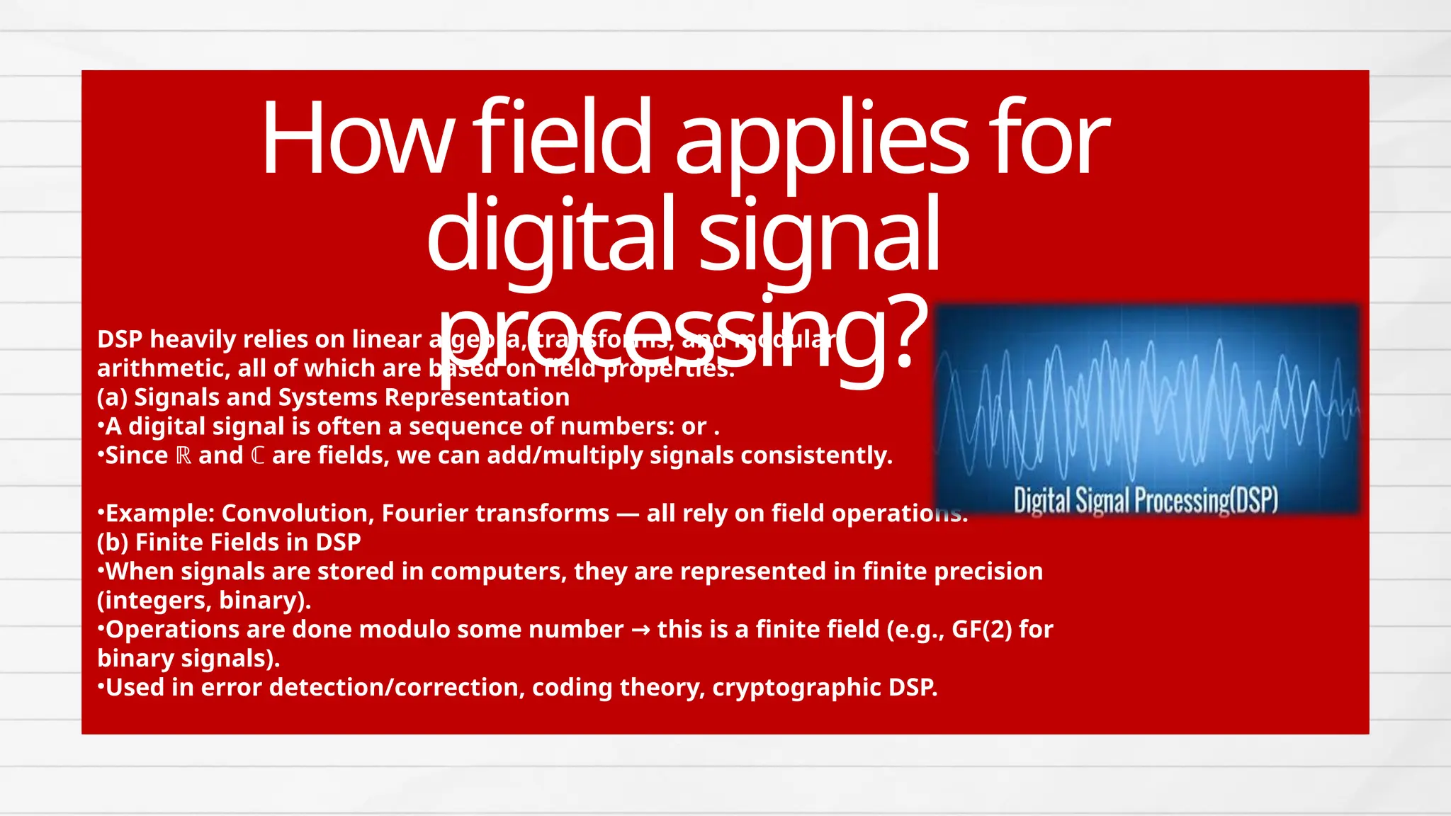 DSP heavily relies on linear algebra, transforms, and modular
arithmetic, all of which are based on field properties.
(a) Signals and Systems Representation
•A digital signal is often a sequence of numbers: or .
•Since ℝ and ℂ are fields, we can add/multiply signals consistently.
•Example: Convolution, Fourier transforms — all rely on field operations.
(b) Finite Fields in DSP
•When signals are stored in computers, they are represented in finite precision
(integers, binary).
•Operations are done modulo some number this is a finite field (e.g., GF(2) for
→
binary signals).
•Used in error detection/correction, coding theory, cryptographic DSP.
Howfieldappliesfor
digitalsignal
processing?
 