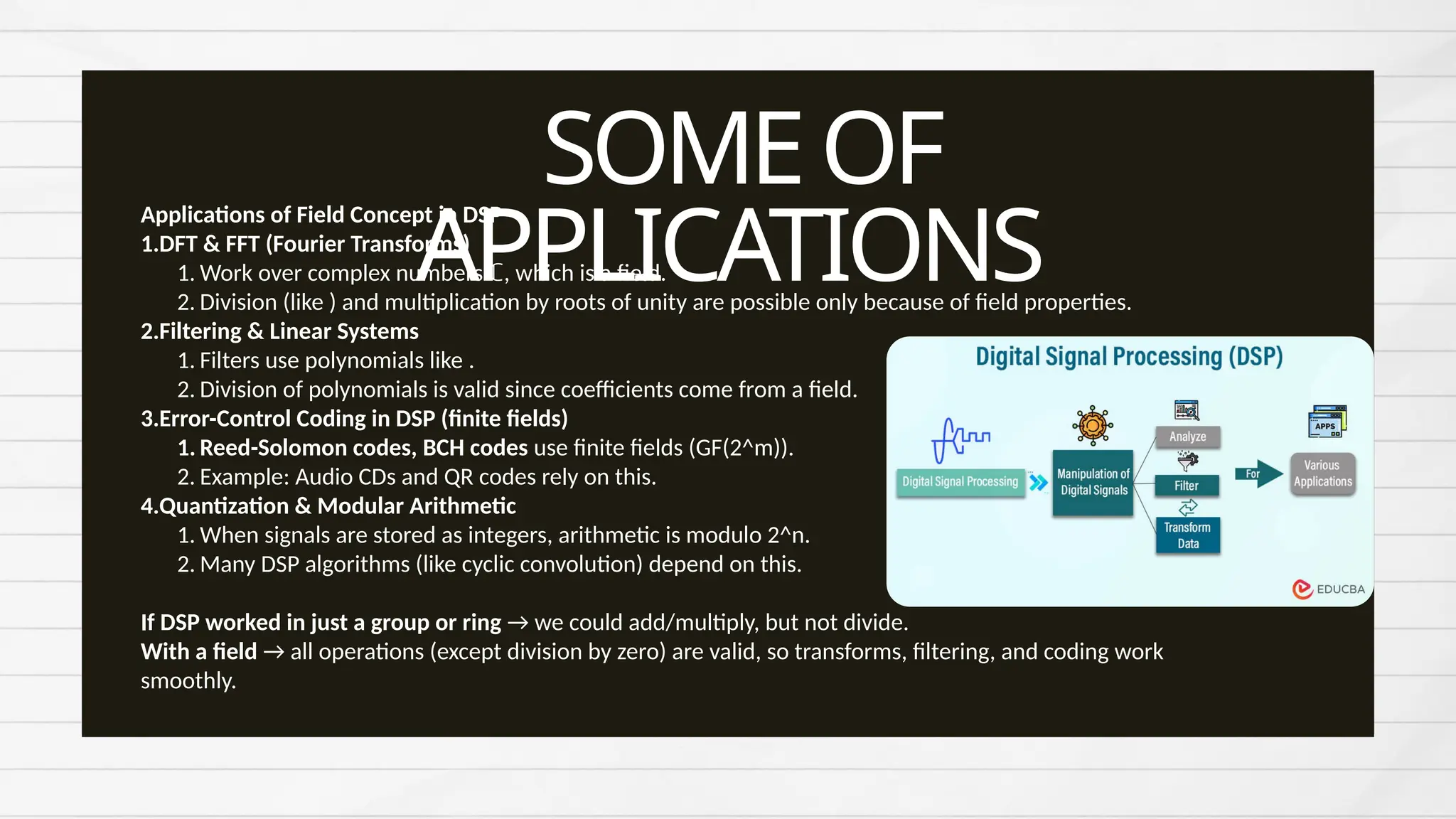 SOMEOF
APPLICATIONS
Applications of Field Concept in DSP
1.DFT & FFT (Fourier Transforms)
1. Work over complex numbers ℂ, which is a field.
2. Division (like ) and multiplication by roots of unity are possible only because of field properties.
2.Filtering & Linear Systems
1. Filters use polynomials like .
2. Division of polynomials is valid since coefficients come from a field.
3.Error-Control Coding in DSP (finite fields)
1. Reed-Solomon codes, BCH codes use finite fields (GF(2^m)).
2. Example: Audio CDs and QR codes rely on this.
4.Quantization & Modular Arithmetic
1. When signals are stored as integers, arithmetic is modulo 2^n.
2. Many DSP algorithms (like cyclic convolution) depend on this.
If DSP worked in just a group or ring → we could add/multiply, but not divide.
With a field → all operations (except division by zero) are valid, so transforms, filtering, and coding work
smoothly.
 