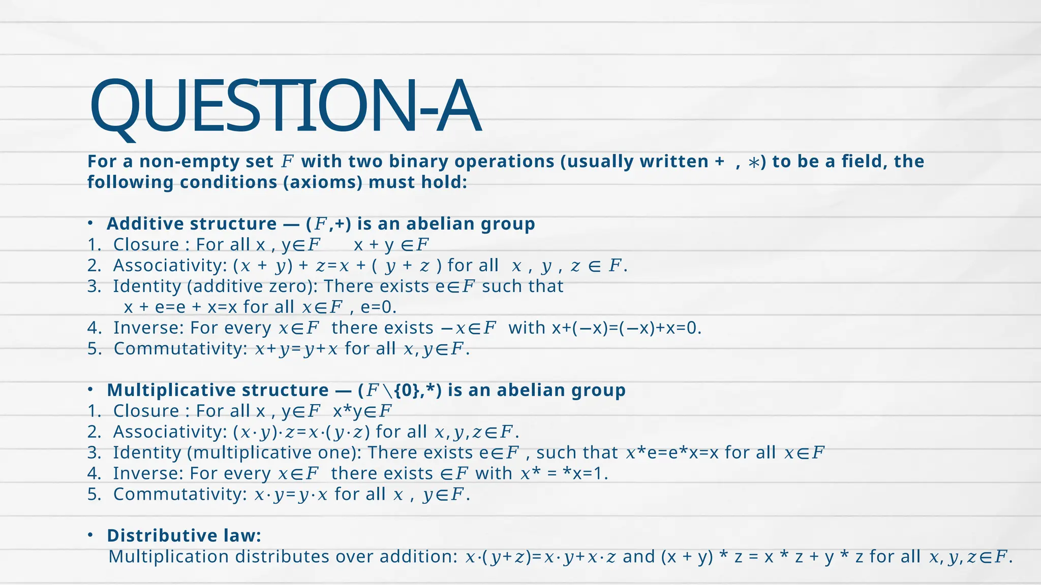 QUESTION-A
For a non-empty set with two binary operations (usually written + , ) to be a field, the
𝐹 ∗
following conditions (axioms) must hold:
• Additive structure — ( ,+) is an abelian group
𝐹
1. Closure : For all x , y x + y
∈𝐹 ∈𝐹
2. Associativity: ( + ) + = + ( + ) for all , , .
𝑥 𝑦 𝑧 𝑥 𝑦 𝑧 𝑥 𝑦 𝑧 ∈ 𝐹
3. Identity (additive zero): There exists e such that
∈𝐹
x + e=e + x=x for all , e=0.
𝑥∈𝐹
4. Inverse: For every there exists with x+( x)=( x)+x=0.
𝑥∈𝐹 −𝑥∈𝐹 − −
5. Commutativity: + = + for all , .
𝑥 𝑦 𝑦 𝑥 𝑥 𝑦∈𝐹
• Multiplicative structure — ( {0},*) is an abelian group
𝐹∖
1. Closure : For all x , y x*y
∈𝐹 ∈𝐹
2. Associativity: ( ) = ( ) for all , , .
𝑥⋅𝑦 ⋅𝑧 𝑥⋅ 𝑦⋅𝑧 𝑥 𝑦 𝑧∈𝐹
3. Identity (multiplicative one): There exists e , such that *e=e*x=x for all
∈𝐹 𝑥 𝑥∈𝐹
4. Inverse: For every there exists with *
𝑥∈𝐹 ∈𝐹 𝑥 = *x=1.
5. Commutativity: = for all , .
𝑥⋅𝑦 𝑦⋅𝑥 𝑥 𝑦∈𝐹
• Distributive law:
Multiplication distributes over addition: ( + )= + and (x + y) * z = x * z + y * z for all , , .
𝑥⋅ 𝑦 𝑧 𝑥⋅𝑦 𝑥⋅𝑧 𝑥 𝑦 𝑧∈𝐹
 