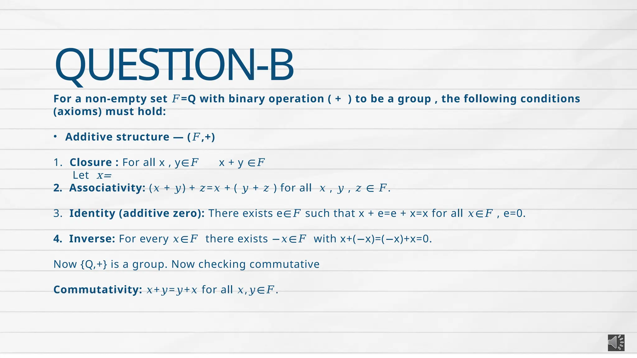 QUESTION-B
For a non-empty set =Q with binary operation ( + ) to be a group , the following conditions
𝐹
(axioms) must hold:
• Additive structure — ( ,+)
𝐹
1. Closure : For all x , y x + y
∈𝐹 ∈𝐹
Let x=
2. Associativity: ( + ) + = + ( + ) for all , , .
𝑥 𝑦 𝑧 𝑥 𝑦 𝑧 𝑥 𝑦 𝑧 ∈ 𝐹
3. Identity (additive zero): There exists e such that x + e=e + x=x for all , e=0.
∈𝐹 𝑥∈𝐹
4. Inverse: For every there exists with x+( x)=( x)+x=0.
𝑥∈𝐹 −𝑥∈𝐹 − −
Now {Q,+} is a group. Now checking commutative
Commutativity: + = + for all , .
𝑥 𝑦 𝑦 𝑥 𝑥 𝑦∈𝐹
 