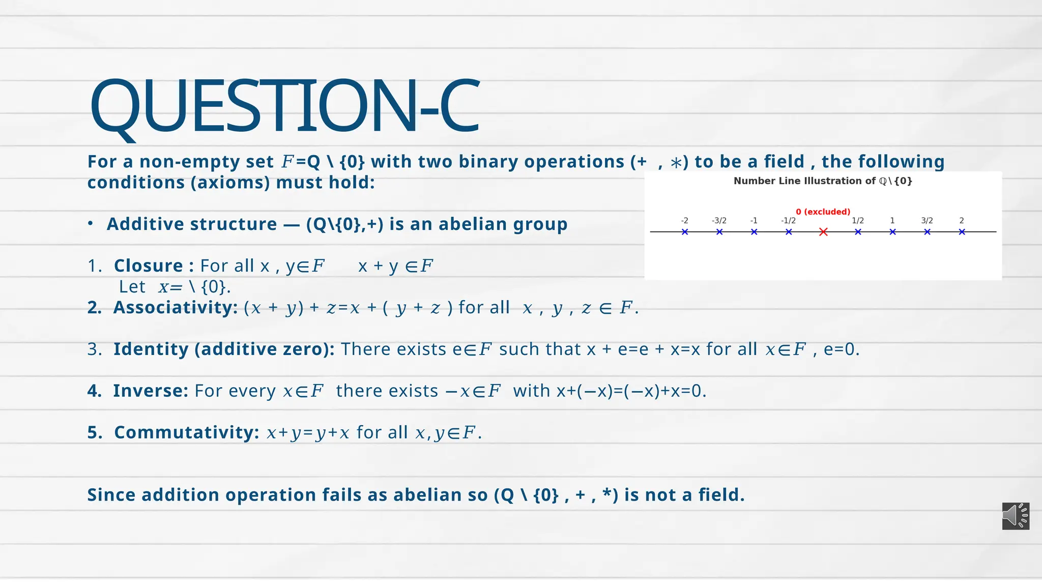 QUESTION-C
For a non-empty set =Q  {0} with two binary operations (+ , ) to be a field , the following
𝐹 ∗
conditions (axioms) must hold:
• Additive structure — (Q{0},+) is an abelian group
1. Closure : For all x , y x + y
∈𝐹 ∈𝐹
Let x=  {0}.
2. Associativity: ( + ) + = + ( + ) for all , , .
𝑥 𝑦 𝑧 𝑥 𝑦 𝑧 𝑥 𝑦 𝑧 ∈ 𝐹
3. Identity (additive zero): There exists e such that x + e=e + x=x for all , e=0.
∈𝐹 𝑥∈𝐹
4. Inverse: For every there exists with x+( x)=( x)+x=0.
𝑥∈𝐹 −𝑥∈𝐹 − −
5. Commutativity: + = + for all , .
𝑥 𝑦 𝑦 𝑥 𝑥 𝑦∈𝐹
Since addition operation fails as abelian so (Q  {0} , + , *) is not a field.
 