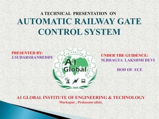 A TECHNICAL PRESENTATION ON
AUTOMATIC RAILWAY GATE
CONTROL SYSTEM
A1 GLOBAL INSTITUTE OF ENGINEERING & TECHNOLOGY
Markapur , Prakasam (dist).
PRESENTED BY:
J.SUDARSHANREDDY UNDER THE GUIDENCE:
M.BHAGYA LAKSHMI DEVI
HOD OF ECE
 
