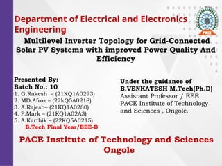Department of Electrical and Electronics
Engineering
Multilevel Inverter Topology for Grid-Connected
Solar PV Systems with improved Power Quality And
Efficiency
Presented By:
Batch No.: 10
1. G.Rakesh C (21KQ1A0293)
2. MD.Afroz C (22kQ5A0218)
3. A.RajeshC (21KQ1A0280)
4. P.Mark C (21KQ1A02A3)
5. A.Karthik C (22KQ5A0215)
B.Tech Final Year/EEE-B
Under the guidance of
B.VENKATESH M.Tech(Ph.D)
Assistant Professor / EEE
PACE Institute of Technology
and Sciences , Ongole.
PACE Institute of Technology and Sciences
Ongole
 