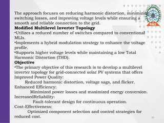 10
The approach focuses on reducing harmonic distortion, minimizing
switching losses, and improving voltage levels while ensuring a
smooth and reliable connection to the grid.
Modified Multilevel Inverter Topology
?Utilizes a reduced number of switches compared to conventional
MLIs.
?Implements a hybrid modulation strategy to enhance the voltage
profile.
?Supports higher voltage levels while maintaining a low Total
Harmonic Distortion (THD).
Objective
?The primary objective of this research is to develop a multilevel
inverter topology for grid-connected solar PV systems that offers
Improved Power Quality:
Reduced harmonic distortion, voltage sags, and flicker.
Enhanced Efficiency:
Minimized power losses and maximized energy conversion.
IncreasedReliability:
Fault-tolerant design for continuous operation.
Cost-Effectiveness:
Optimized component selection and control strategies for
reduced cost.
 