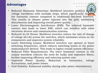 11
Advantages
? Reduced Harmonic Distortion: Multilevel inverters produce output
voltage waveforms with multiple steps, which significantly reduces
the harmonic content compared to traditional two-level inverters.
This results in cleaner power injected into the grid, minimizing
disturbances and improving overall power quality.
? Lower Electromagnetic Interference (EMI): The reduced harmonic
content also leads to lower EMI, which can interfere with other
electronic devices and communication systems.
? Reduced dv/dt Stress: Multilevel inverters reduce the rate of change
of voltage (dv/dt) across the switches, which minimizes stress on the
components and improves system reliability.
? Lower Switching Losses: Multilevel inverters can operate at lower
switching frequencies, which reduces switching losses in the power
semiconductor devices. This leads to higher overall system efficiency.
? Reduced Filter Requirements: The lower harmonic content in the
output waveform reduces the need for bulky and expensive filters,
further improving efficiency and reducing system cost.
? Improved Power Quality: Reduction in harmonics, voltage
fluctuations, and power losses.
? Grid Stability: Enhanced stability during solar power intermittency.
 