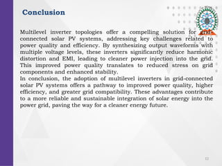 12
Conclusion
Multilevel inverter topologies offer a compelling solution for grid-
connected solar PV systems, addressing key challenges related to
power quality and efficiency. By synthesizing output waveforms with
multiple voltage levels, these inverters significantly reduce harmonic
distortion and EMI, leading to cleaner power injection into the grid.
This improved power quality translates to reduced stress on grid
components and enhanced stability.
In conclusion, the adoption of multilevel inverters in grid-connected
solar PV systems offers a pathway to improved power quality, higher
efficiency, and greater grid compatibility. These advantages contribute
to a more reliable and sustainable integration of solar energy into the
power grid, paving the way for a cleaner energy future.
 