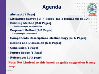 2
Agenda
? Abstract [1 Page]
? Literature Survey [ 3- 4 Pages- table format-Up to 10]
? Existing Method [2-3 Pages]
? Disadvantages or Drawbacks
? Proposed Method [2-3 Pages]
? Advantages or Benefits
? Components Description/ Methodology [5- 6 Pages]
? Results and Discussion [5-8 Pages]
? Conclusion[1 Page]
? Future Scope [1 Page]
? References [1-3 page]
Note: Not Limited to this based on guide suggestion it may
vary.
7/21/2024
 