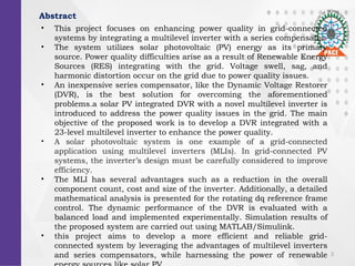 3
Abstract
? This project focuses on enhancing power quality in grid-connected
systems by integrating a multilevel inverter with a series compensator.
? The system utilizes solar photovoltaic (PV) energy as its primary
source. Power quality difficulties arise as a result of Renewable Energy
Sources (RES) integrating with the grid. Voltage swell, sag, and
harmonic distortion occur on the grid due to power quality issues.
? An inexpensive series compensator, like the Dynamic Voltage Restorer
(DVR), is the best solution for overcoming the aforementioned
problems.a solar PV integrated DVR with a novel multilevel inverter is
introduced to address the power quality issues in the grid. The main
objective of the proposed work is to develop a DVR integrated with a
23-level multilevel inverter to enhance the power quality.
? A solar photovoltaic system is one example of a grid-connected
application using multilevel inverters (MLIs). In grid-connected PV
systems, the inverters design must be carefully considered to improve
efficiency.
? The MLI has several advantages such as a reduction in the overall
component count, cost and size of the inverter. Additionally, a detailed
mathematical analysis is presented for the rotating dq reference frame
control. The dynamic performance of the DVR is evaluated with a
balanced load and implemented experimentally. Simulation results of
the proposed system are carried out using MATLAB/Simulink.
? this project aims to develop a more efficient and reliable grid-
connected system by leveraging the advantages of multilevel inverters
and series compensators, while harnessing the power of renewable
 