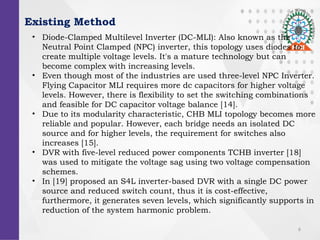 6
Existing Method
? Diode-Clamped Multilevel Inverter (DC-MLI): Also known as the
Neutral Point Clamped (NPC) inverter, this topology uses diodes to
create multiple voltage levels. It's a mature technology but can
become complex with increasing levels.
? Even though most of the industries are used three-level NPC Inverter.
Flying Capacitor MLI requires more dc capacitors for higher voltage
levels. However, there is flexibility to set the switching combinations
and feasible for DC capacitor voltage balance [14].
? Due to its modularity characteristic, CHB MLI topology becomes more
reliable and popular. However, each bridge needs an isolated DC
source and for higher levels, the requirement for switches also
increases [15].
? DVR with five-level reduced power components TCHB inverter [18]
was used to mitigate the voltage sag using two voltage compensation
schemes.
? In [19] proposed an S4L inverter-based DVR with a single DC power
source and reduced switch count, thus it is cost-effective,
furthermore, it generates seven levels, which significantly supports in
reduction of the system harmonic problem.
 