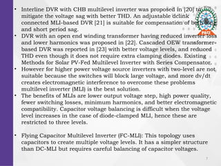 7
? Interline DVR with CHB multilevel inverter was proposed in [20] to
mitigate the voltage sag with better THD. An adjustable dclink
connected MLI-based DVR [21] is suitable for compensation of both long
and short period sag.
? DVR with an open end winding transformer having reduced inverter loss
and lower harmonics was proposed in [22]. Cascaded OEW transformer-
based DVR was reported in [23] with better voltage levels, and reduced
THD even though it does not require extra clamping diodes. Existing
Methods for Solar PV-Fed Multilevel Inverter with Series Compensator.
? However for higher power voltage source inverters with two-level are not
suitable because the switches will block large voltage, and more dv/dt
creates electromagnetic interference to overcome these problems
multilevel inverter (MLI) is the best solution.
? The benefits of MLIs are lower output voltage step, high power quality,
fewer switching losses, minimum harmonics, and better electromagnetic
compatibility. Capacitor voltage balancing is difficult when the voltage
level increases in the case of diode-clamped MLI, hence these are
restricted to three levels.
? Flying Capacitor Multilevel Inverter (FC-MLI): This topology uses
capacitors to create multiple voltage levels. It has a simpler structure
than DC-MLI but requires careful balancing of capacitor voltages.
 