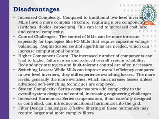 8
Disadvantages
? Increased Complexity: Compared to traditional two-level inverters,
MLIs have a more complex structure, requiring more components
(switches, diodes, capacitors). This can lead to increased cost, size,
and control complexity.
? Control Challenges: The control of MLIs can be more intricate,
especially for topologies like FC-MLIs that require capacitor voltage
balancing. Sophisticated control algorithms are needed, which can
increase computational burden.
? Higher Component Count: The increased number of components can
lead to higher failure rates and reduced overall system reliability.
Redundancy strategies and fault-tolerant control are often necessary.
? Switching Losses: While MLIs can improve overall efficiency compared
to two-level inverters, they still experience switching losses. The more
levels, generally the more switches, which can increase losses unless
advanced soft-switching techniques are employed.
? System Complexity: Series compensators add complexity to the
overall system design and control, increasing engineering challenges.
? Increased Harmonics: Series compensators, if not carefully designed
or controlled, can introduce additional harmonics into the grid.
? Filter Design Challenges: Effective filtering of these harmonics may
require larger and more complex filters
 